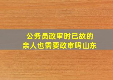 公务员政审时已故的亲人也需要政审吗山东