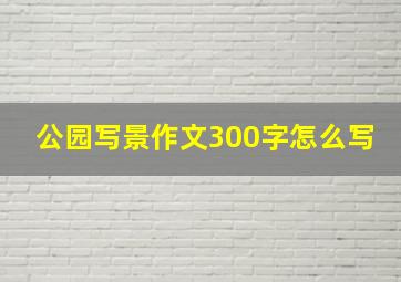 公园写景作文300字怎么写