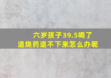 六岁孩子39.5喝了退烧药退不下来怎么办呢