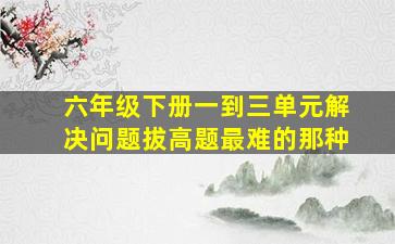 六年级下册一到三单元解决问题拔高题最难的那种