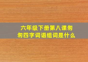 六年级下册第八课匆匆四字词语组词是什么