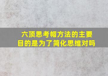 六顶思考帽方法的主要目的是为了简化思维对吗