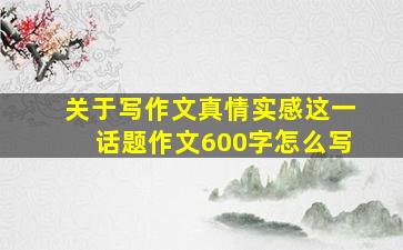 关于写作文真情实感这一话题作文600字怎么写