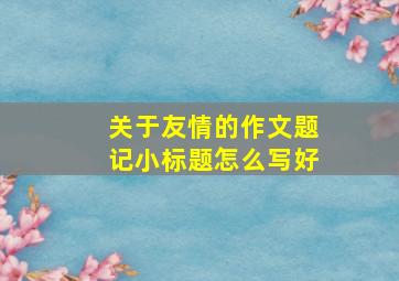 关于友情的作文题记小标题怎么写好