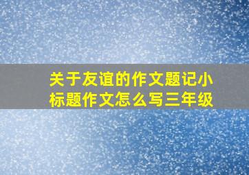 关于友谊的作文题记小标题作文怎么写三年级