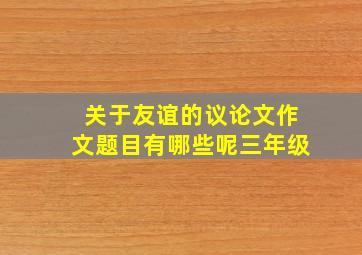 关于友谊的议论文作文题目有哪些呢三年级