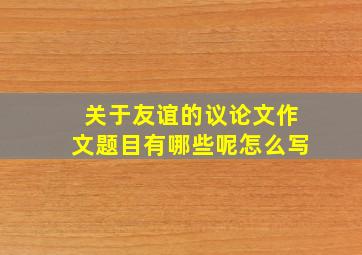 关于友谊的议论文作文题目有哪些呢怎么写