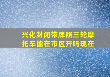 兴化封闭带牌照三轮摩托车能在市区开吗现在