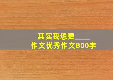 其实我想更____作文优秀作文800字