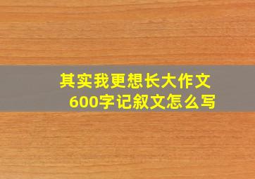 其实我更想长大作文600字记叙文怎么写