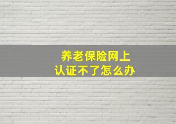 养老保险网上认证不了怎么办