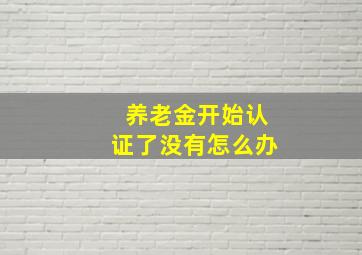 养老金开始认证了没有怎么办