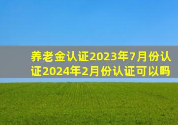 养老金认证2023年7月份认证2024年2月份认证可以吗