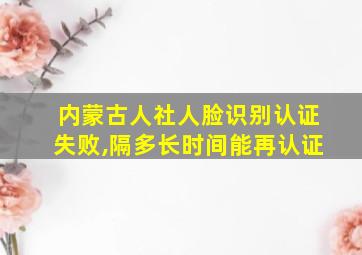 内蒙古人社人脸识别认证失败,隔多长时间能再认证