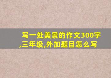 写一处美景的作文300字,三年级,外加题目怎么写