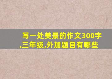 写一处美景的作文300字,三年级,外加题目有哪些