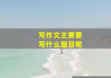 写作文主要要写什么题目呢