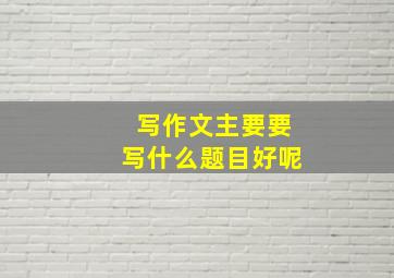 写作文主要要写什么题目好呢