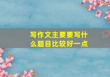 写作文主要要写什么题目比较好一点