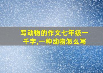 写动物的作文七年级一千字,一种动物怎么写