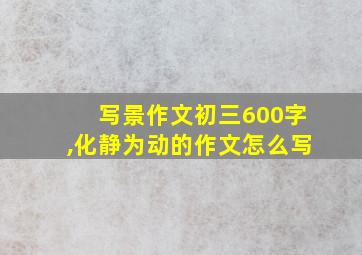 写景作文初三600字,化静为动的作文怎么写