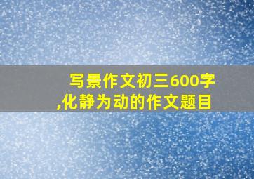 写景作文初三600字,化静为动的作文题目