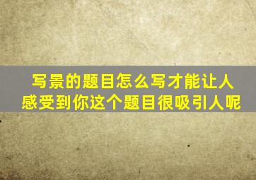 写景的题目怎么写才能让人感受到你这个题目很吸引人呢