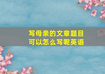 写母亲的文章题目可以怎么写呢英语