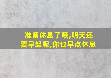 准备休息了哦,明天还要早起呢,你也早点休息