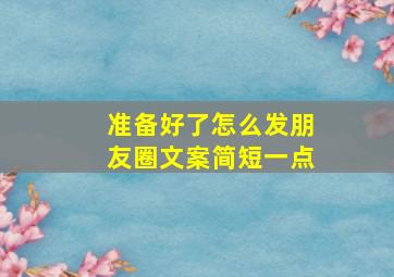 准备好了怎么发朋友圈文案简短一点