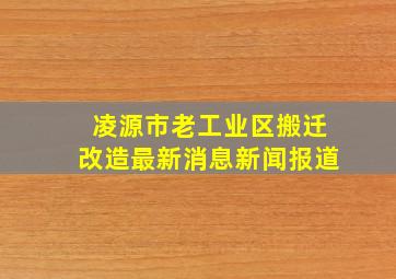 凌源市老工业区搬迁改造最新消息新闻报道