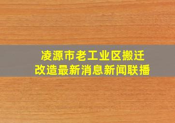 凌源市老工业区搬迁改造最新消息新闻联播