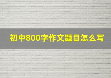 初中800字作文题目怎么写