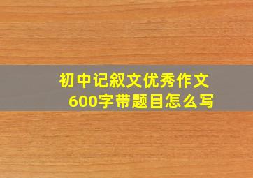 初中记叙文优秀作文600字带题目怎么写