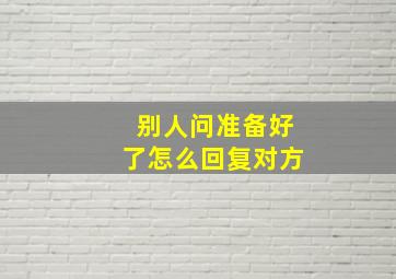 别人问准备好了怎么回复对方