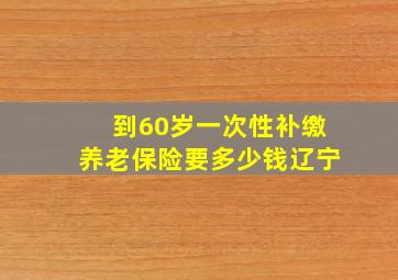 到60岁一次性补缴养老保险要多少钱辽宁