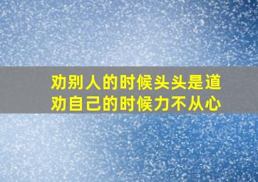 劝别人的时候头头是道劝自己的时候力不从心