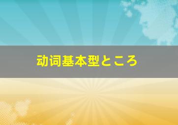 动词基本型ところ