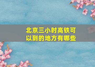 北京三小时高铁可以到的地方有哪些