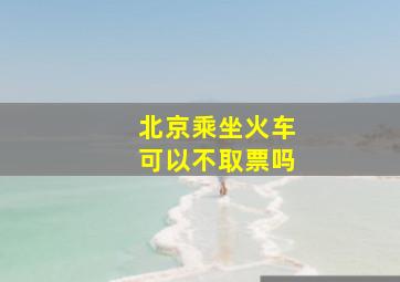 北京乘坐火车可以不取票吗