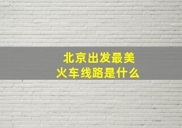 北京出发最美火车线路是什么