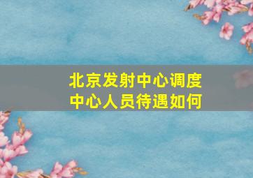 北京发射中心调度中心人员待遇如何