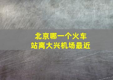 北京哪一个火车站离大兴机场最近