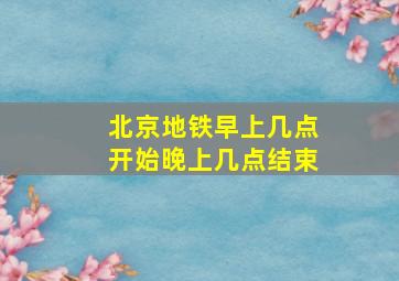 北京地铁早上几点开始晚上几点结束