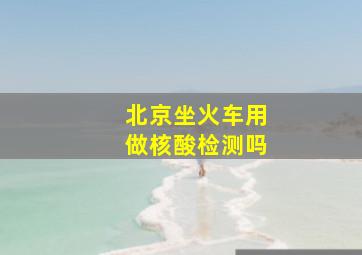 北京坐火车用做核酸检测吗