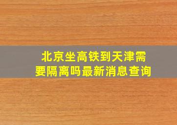 北京坐高铁到天津需要隔离吗最新消息查询