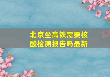 北京坐高铁需要核酸检测报告吗最新