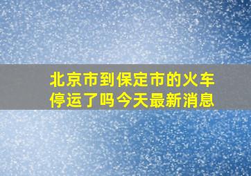 北京市到保定市的火车停运了吗今天最新消息