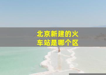 北京新建的火车站是哪个区