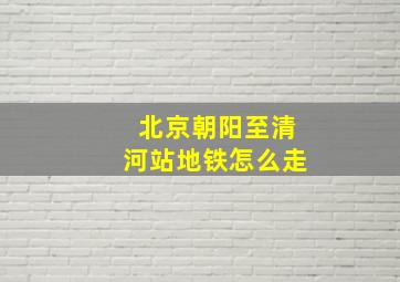 北京朝阳至清河站地铁怎么走